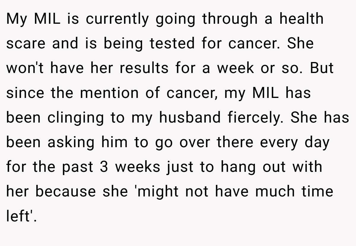 My MIL is currently going through a health scare and is being tested for cancer. She won't have her results for a week or so. But since the mention of cancer, my MIL has been clinging to my husband fiercely. She has been asking him to go over there every day for the past 3 weeks just to hang out with her because she 'might not have much time left'.