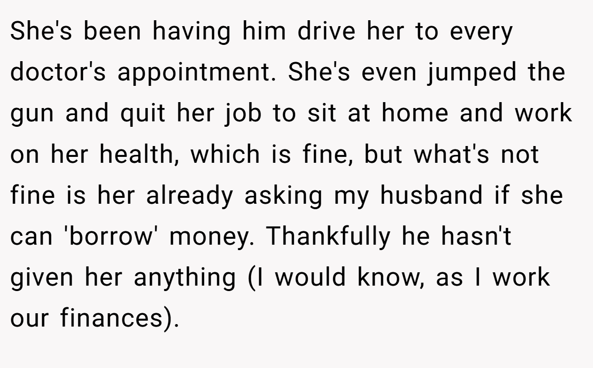 She's been having him drive her to every doctor's appointment. She's even jumped the gun and quit her job to sit at home and work on her health, which is fine, but what's not fine is her already asking my husband if she can 'borrow' money. Thankfully he hasn't given her anything (I would know, as I work our finances).