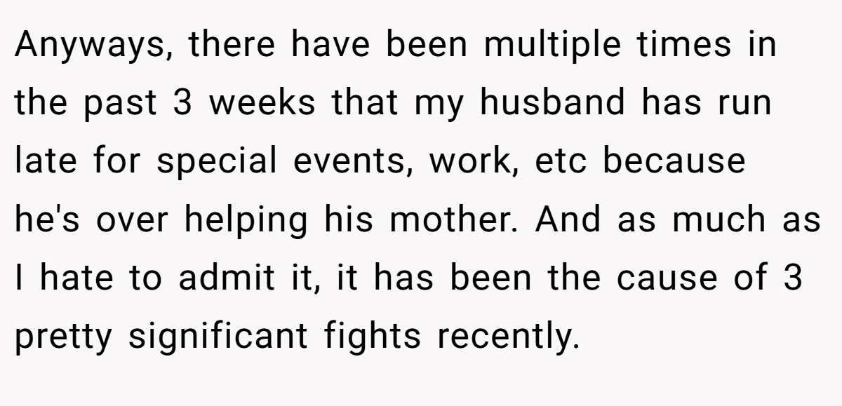 Anyways, there have been multiple times in the past 3 weeks that my husband has run late for special events, work, etc because he's over helping his mother. And as much as I hate to admit it, it has been the cause of 3 pretty significant fights recently.