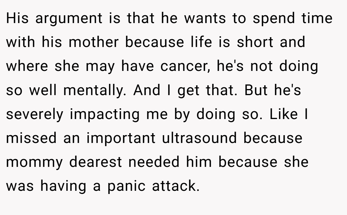 His argument is that he wants to spend time with his mother because life is short and where she may have cancer, he's not doing so well mentally. And I get that. But he's severely impacting me by doing so. Like I missed an important ultrasound because mommy dearest needed him because she was having a panic attack.