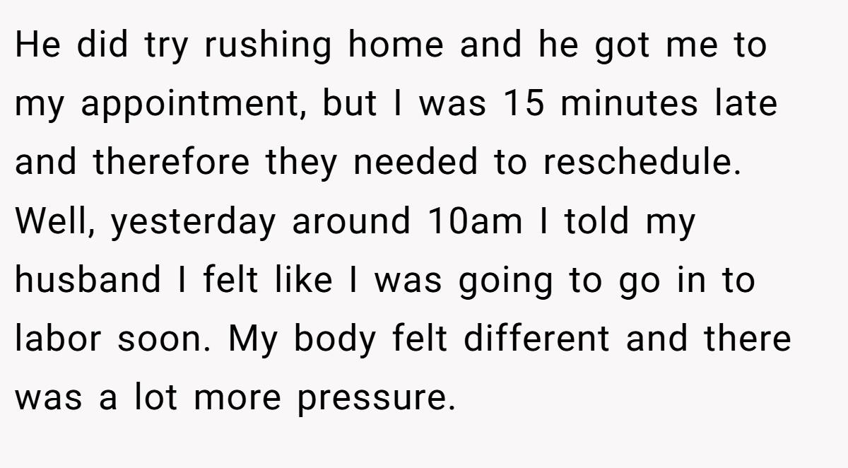 He did try rushing home and he got me to my appointment, but I was 15 minutes late and therefore they needed to reschedule. Well, yesterday around 10am I told my husband I felt like I was going to go in to labor soon. My body felt different and there was a lot more pressure.