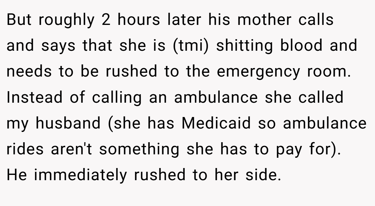 But roughly 2 hours later his mother calls and says that she is (tmi) shitting blood and needs to be rushed to the emergency room. Instead of calling an ambulance she called my husband (she has Medicaid so ambulance rides aren't something she has to pay for). He immediately rushed to her side.