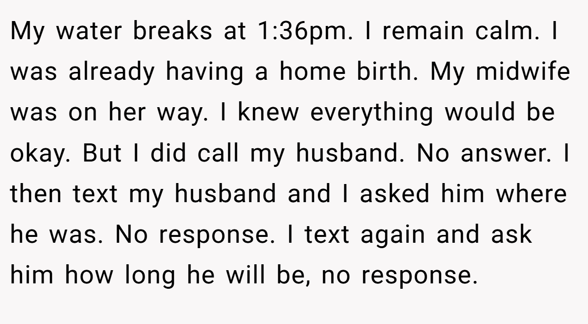 My water breaks at 1:36pm. I remain calm. I was already having a home birth. My midwife was on her way. I knew everything would be okay. But I did call my husband. No answer. I then text my husband and I asked him where he was. No response. I text again and ask him how long he will be, no response.