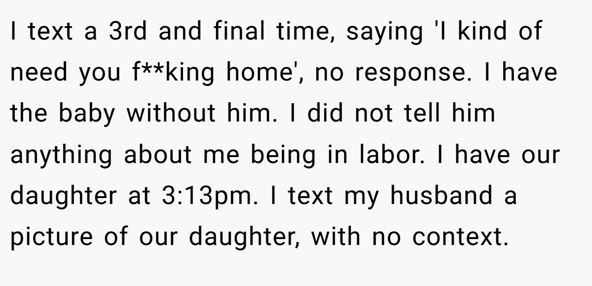 I text a 3rd and final time, saying 'I kind of need you f**king home', no response. I have the baby without him. I did not tell him anything about me being in labor. I have our daughter at 3:13pm. I text my husband a picture of our daughter, with no context.