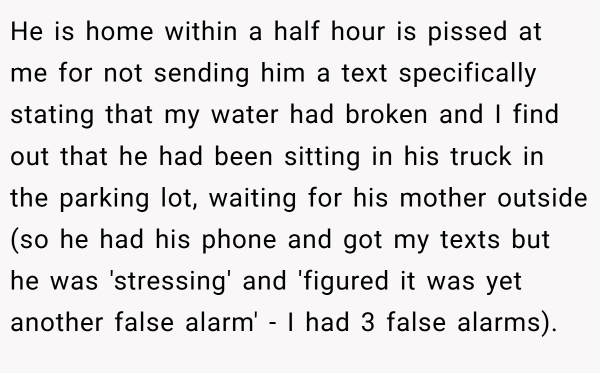 He is home within a half hour is pissed at me for not sending him a text specifically stating that my water had broken and I find out that he had been sitting in his truck in the parking lot, waiting for his mother outside (so he had his phone and got my texts but he was 'stressing' and 'figured it was yet another false alarm' - I had 3 false alarms).