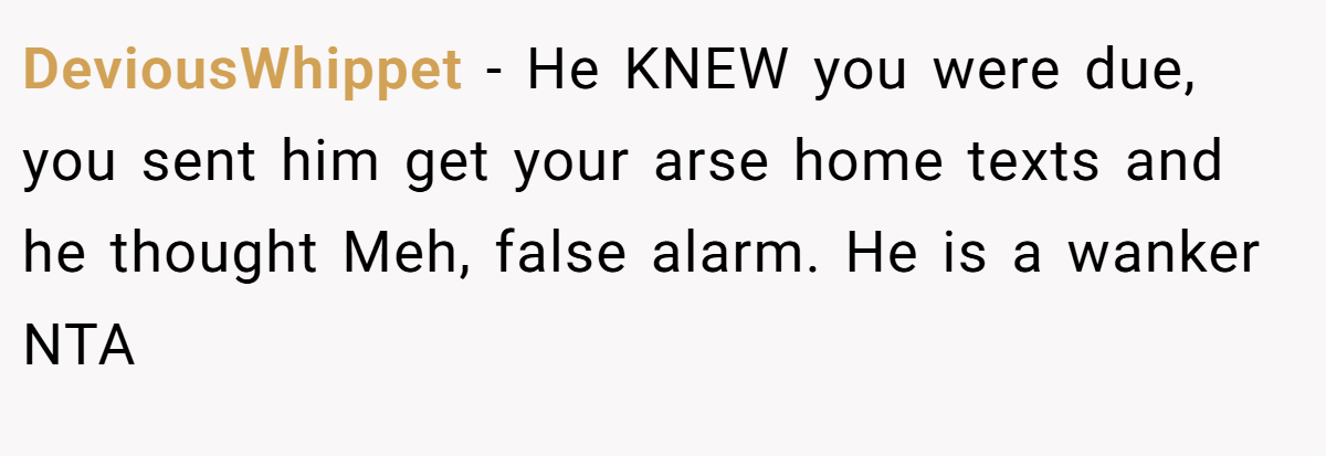 DeviousWhippet - He KNEW you were due, you sent him get your arse home texts and he thought Meh, false alarm. He is a wanker NTA