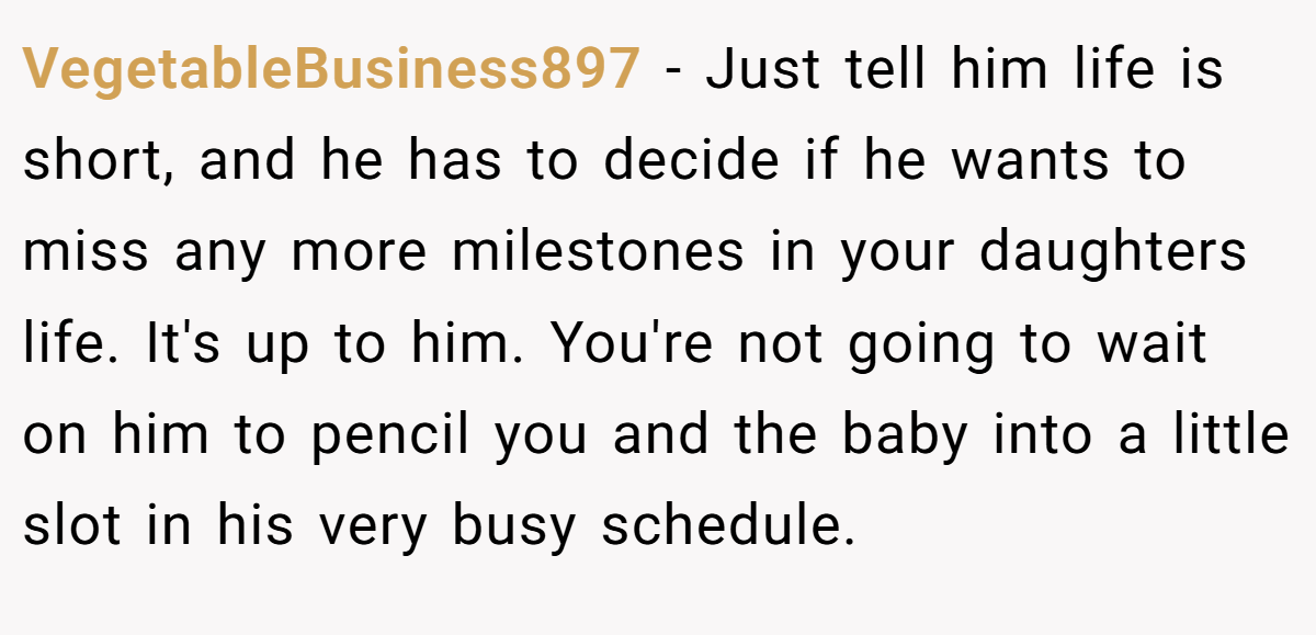 VegetableBusiness897 - Just tell him life is short, and he has to decide if he wants to miss any more milestones in your daughters life. It's up to him. You're not going to wait on him to pencil you and the baby into a little slot in his very busy schedule.