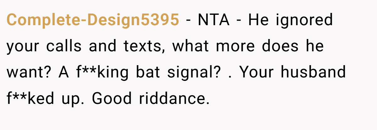 Complete-Design5395 - NTA - He ignored your calls and texts, what more does he want? A f**king bat signal? . Your husband f**ked up. Good riddance. 