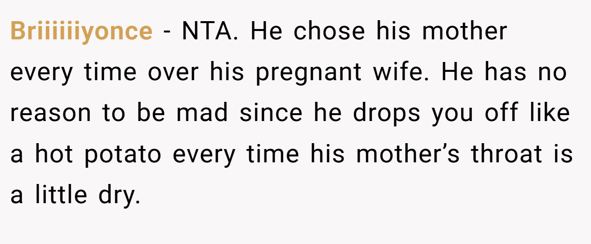 Briiiiiiyonce - NTA. He chose his mother every time over his pregnant wife. He has no reason to be mad since he drops you off like a hot potato every time his mother’s throat is a little dry.