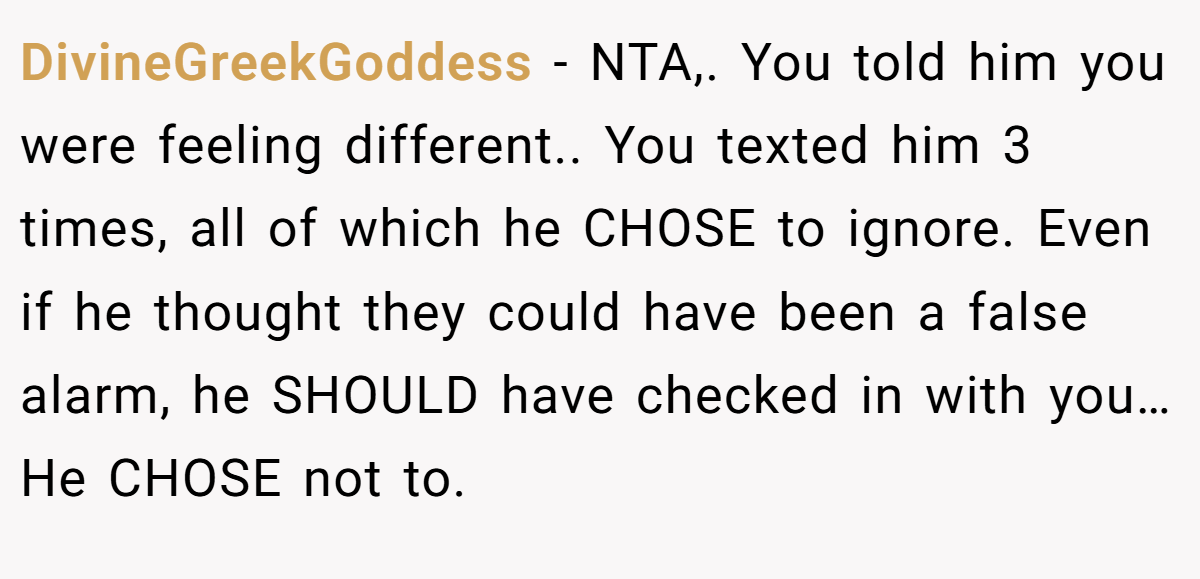 DivineGreekGoddess - NTA,. You told him you were feeling different.. You texted him 3 times, all of which he CHOSE to ignore. Even if he thought they could have been a false alarm, he SHOULD have checked in with you…He CHOSE not to.