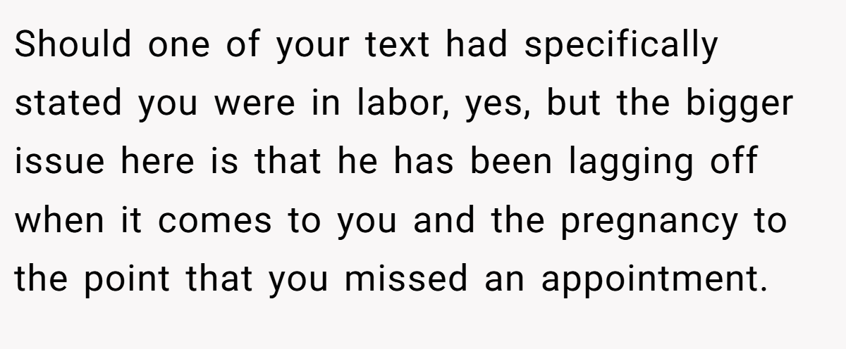 Should one of your text had specifically stated you were in labor, yes, but the bigger issue here is that he has been lagging off when it comes to you and the pregnancy to the point that you missed an appointment.