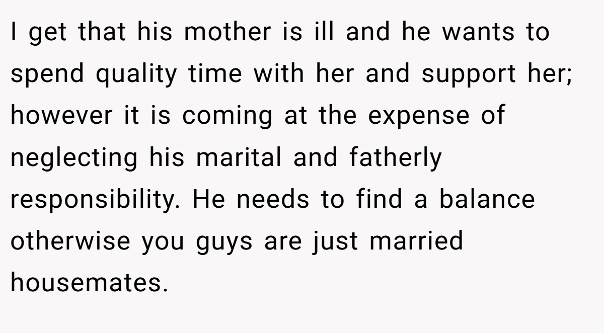 I get that his mother is ill and he wants to spend quality time with her and support her; however it is coming at the expense of neglecting his marital and fatherly responsibility. He needs to find a balance otherwise you guys are just married housemates.