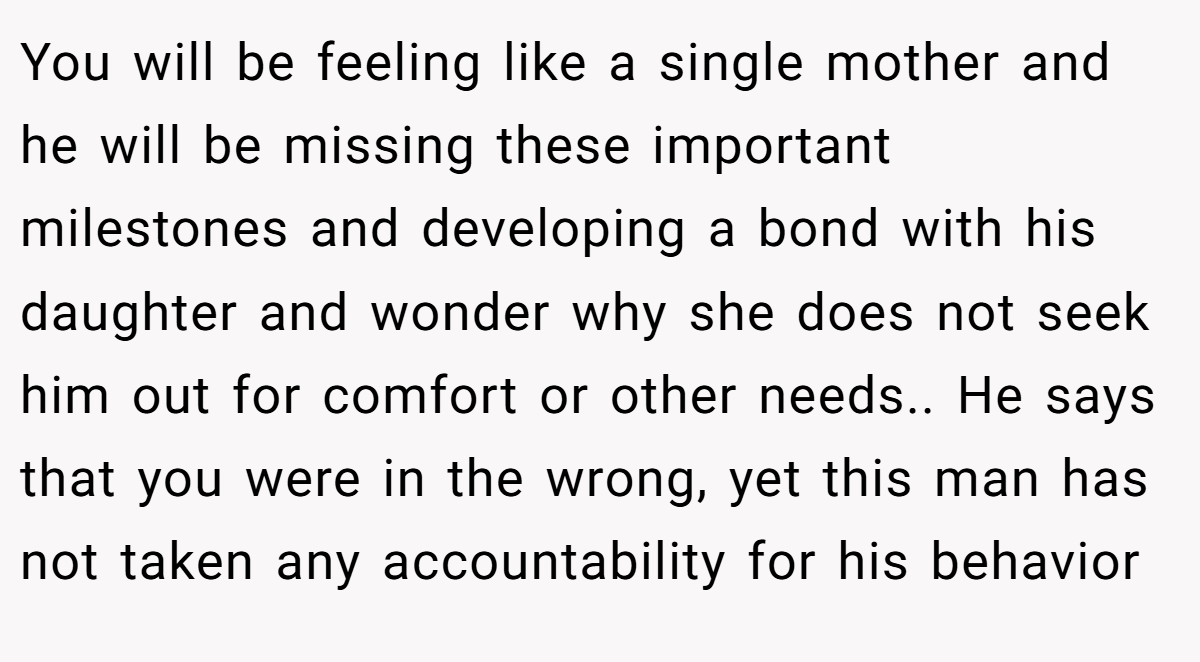 You will be feeling like a single mother and he will be missing these important milestones and developing a bond with his daughter and wonder why she does not seek him out for comfort or other needs.. He says that you were in the wrong, yet this man has not taken any accountability for his behavior
