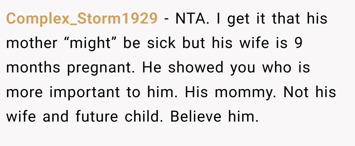 Complex_Storm1929 - NTA. I get it that his mother “might” be sick but his wife is 9 months pregnant. He showed you who is more important to him. His mommy. Not his wife and future child. Believe him.