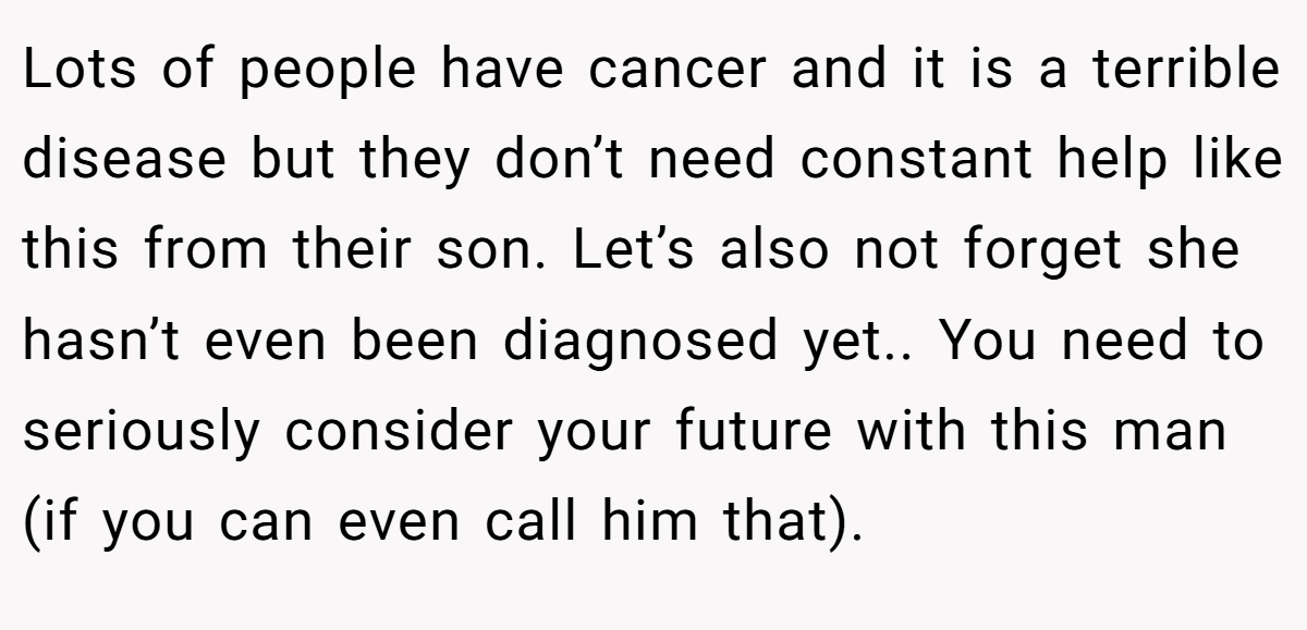 Lots of people have cancer and it is a terrible disease but they don’t need constant help like this from their son. Let’s also not forget she hasn’t even been diagnosed yet.. You need to seriously consider your future with this man (if you can even call him that).