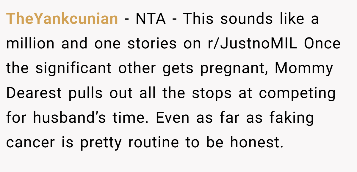 TheYankcunian - NTA - This sounds like a million and one stories on r/JustnoMIL Once the significant other gets pregnant, Mommy Dearest pulls out all the stops at competing for husband’s time. Even as far as faking cancer is pretty routine to be honest.