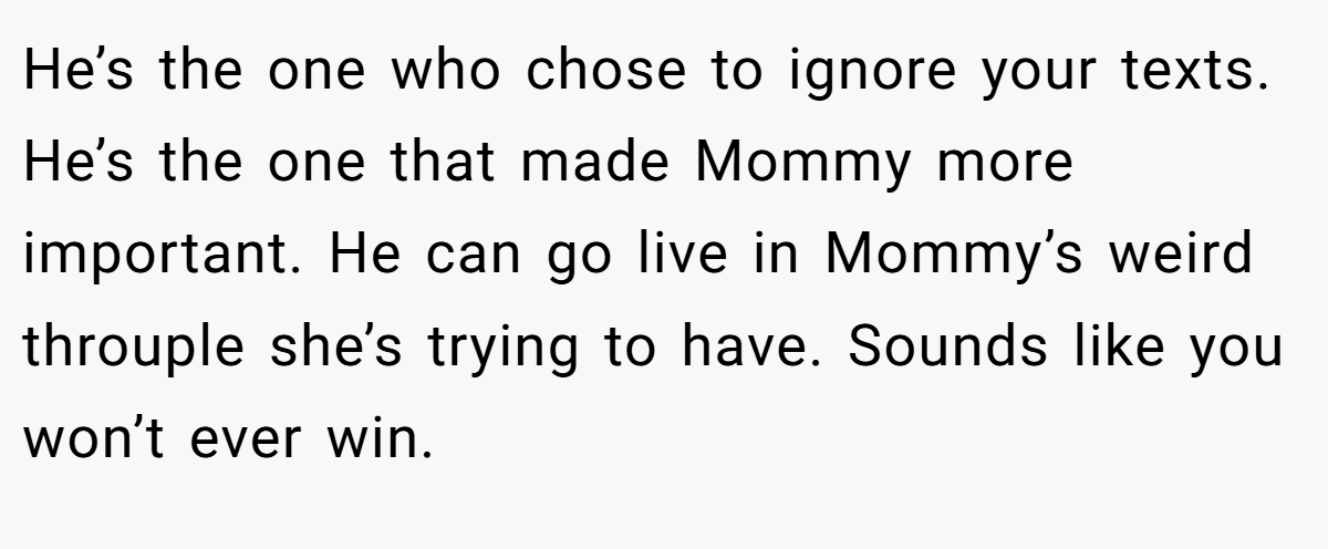 He’s the one who chose to ignore your texts. He’s the one that made Mommy more important. He can go live in Mommy’s weird throuple she’s trying to have. Sounds like you won’t ever win.