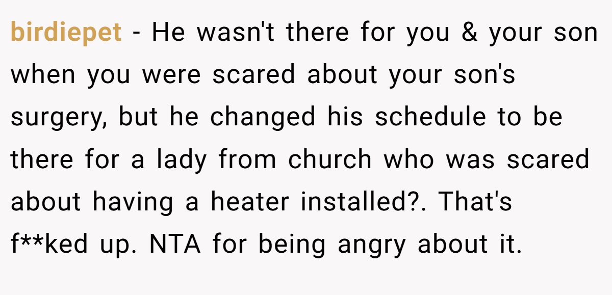 birdiepet − He wasn't there for you & your son when you were scared about your son's surgery, but he changed his schedule to be there for a lady from church who was scared about having a heater installed?. That's f**ked up. NTA for being angry about it.