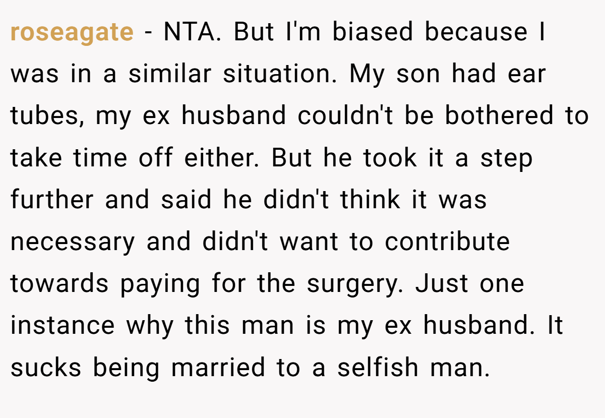 roseagate − NTA. But I'm biased because I was in a similar situation. My son had ear tubes, my ex husband couldn't be bothered to take time off either. But he took it a step further and said he didn't think it was necessary and didn't want to contribute towards paying for the surgery. Just one instance why this man is my ex husband. It sucks being married to a selfish man.
