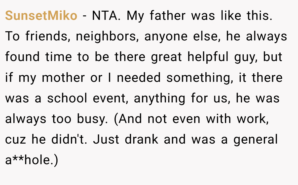 SunsetMiko − NTA. My father was like this. To friends, neighbors, anyone else, he always found time to be there great helpful guy, but if my mother or I needed something, it there was a school event, anything for us, he was always too busy. (And not even with work, cuz he didn't. Just drank and was a general a**hole.)