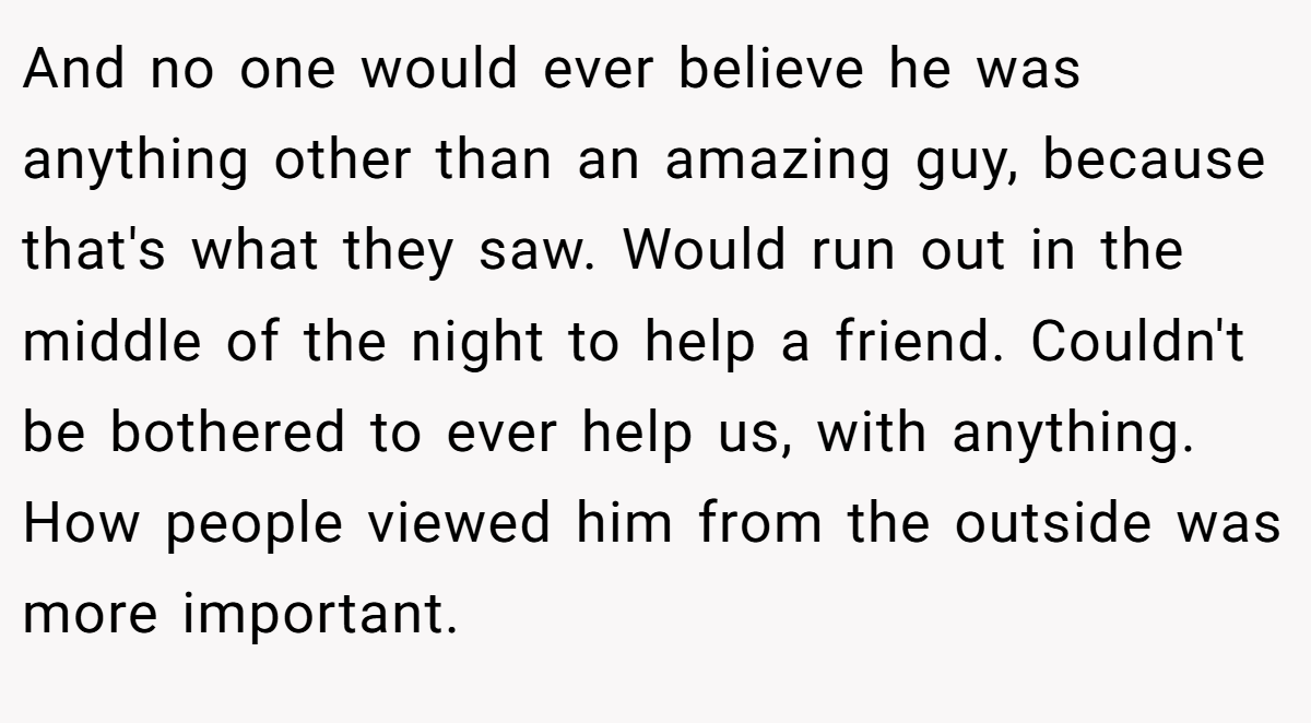 And no one would ever believe he was anything other than an amazing guy, because that's what they saw. Would run out in the middle of the night to help a friend. Couldn't be bothered to ever help us, with anything. How people viewed him from the outside was more important.