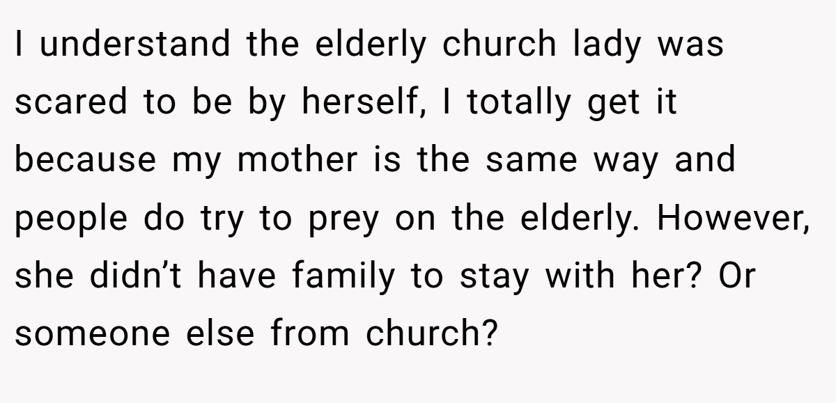 I understand the elderly church lady was scared to be by herself, I totally get it because my mother is the same way and people do try to prey on the elderly. However, she didn’t have family to stay with her? Or someone else from church?