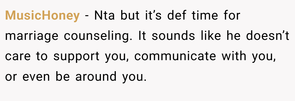 MusicHoney − Nta but it’s def time for marriage counseling. It sounds like he doesn’t care to support you, communicate with you, or even be around you.