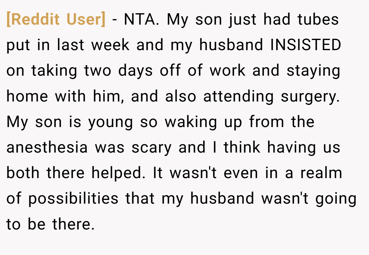 [Reddit User] − NTA. My son just had tubes put in last week and my husband INSISTED on taking two days off of work and staying home with him, and also attending surgery. My son is young so waking up from the anesthesia was scary and I think having us both there helped. It wasn't even in a realm of possibilities that my husband wasn't going to be there.