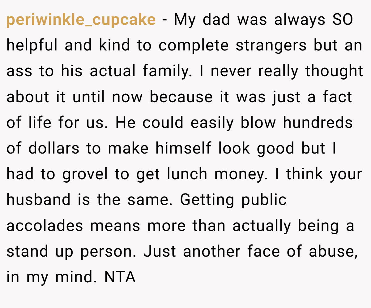 periwinkle_cupcake − My dad was always SO helpful and kind to complete strangers but an ass to his actual family. I never really thought about it until now because it was just a fact of life for us. He could easily blow hundreds of dollars to make himself look good but I had to grovel to get lunch money. I think your husband is the same. Getting public accolades means more than actually being a stand up person. Just another face of abuse, in my mind. NTA