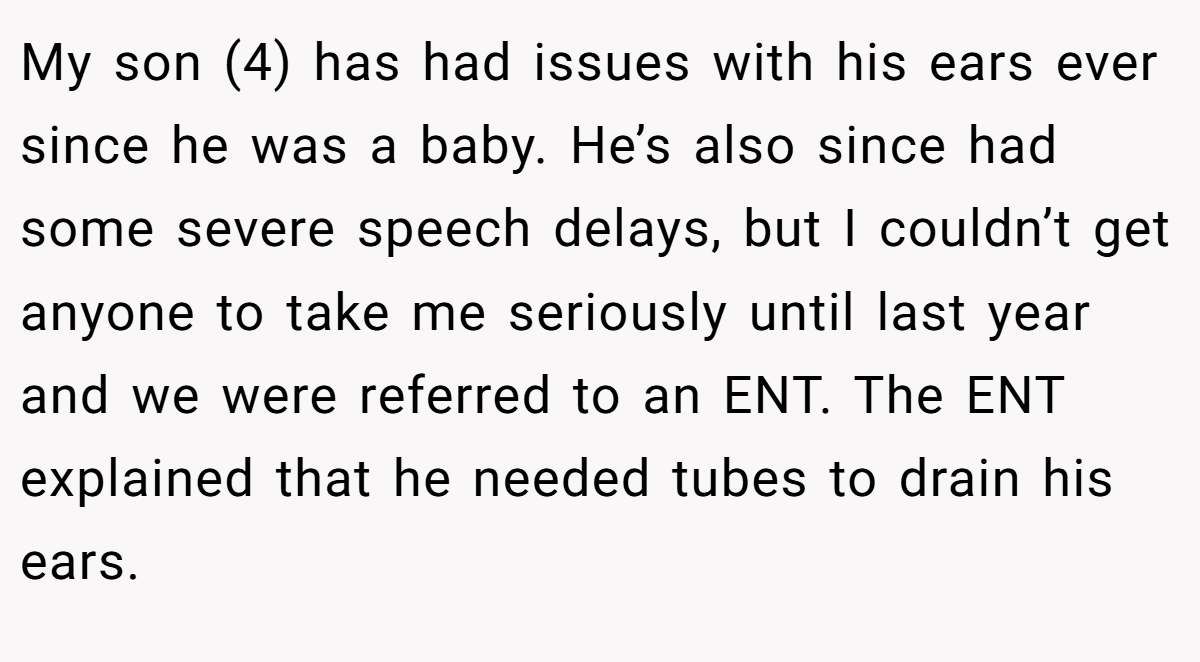My son (4) has had issues with his ears ever since he was a baby. He’s also since had some severe speech delays, but I couldn’t get anyone to take me seriously until last year and we were referred to an ENT. The ENT explained that he needed tubes to drain his ears.