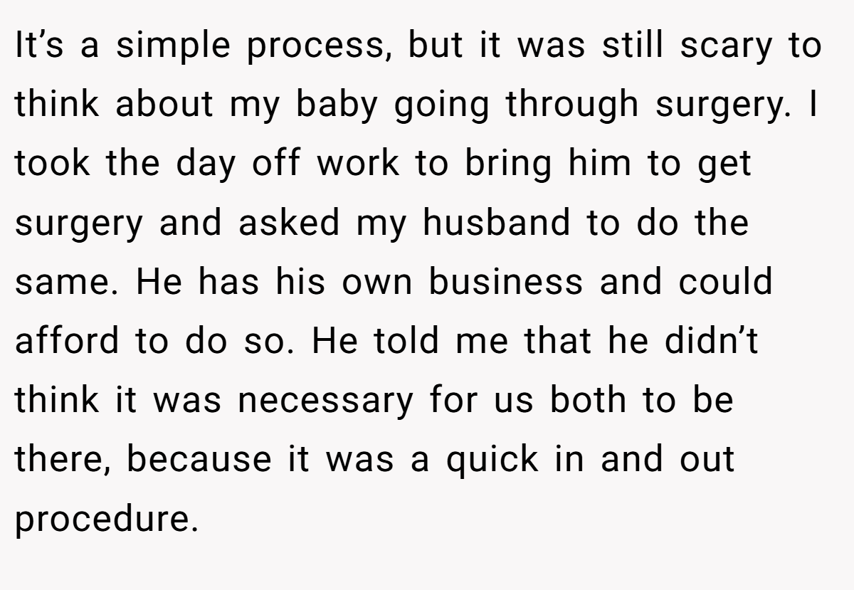 It’s a simple process, but it was still scary to think about my baby going through surgery. I took the day off work to bring him to get surgery and asked my husband to do the same. He has his own business and could afford to do so. He told me that he didn’t think it was necessary for us both to be there, because it was a quick in and out procedure.