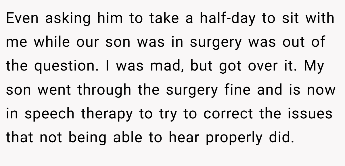 Even asking him to take a half-day to sit with me while our son was in surgery was out of the question. I was mad, but got over it. My son went through the surgery fine and is now in speech therapy to try to correct the issues that not being able to hear properly did.