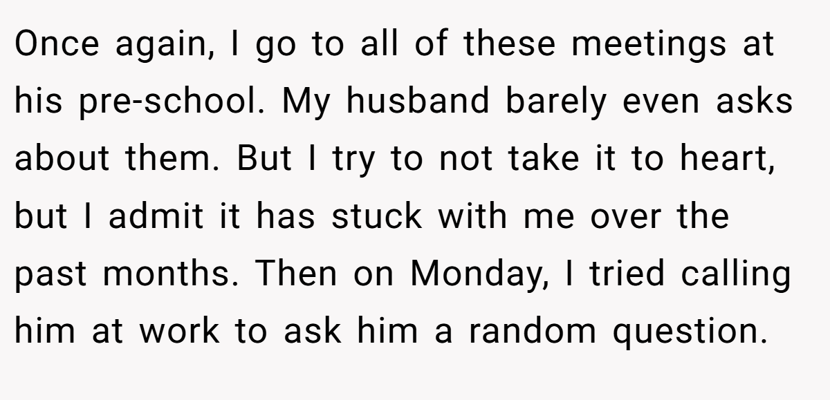 Once again, I go to all of these meetings at his pre-school. My husband barely even asks about them. But I try to not take it to heart, but I admit it has stuck with me over the past months. Then on Monday, I tried calling him at work to ask him a random question.