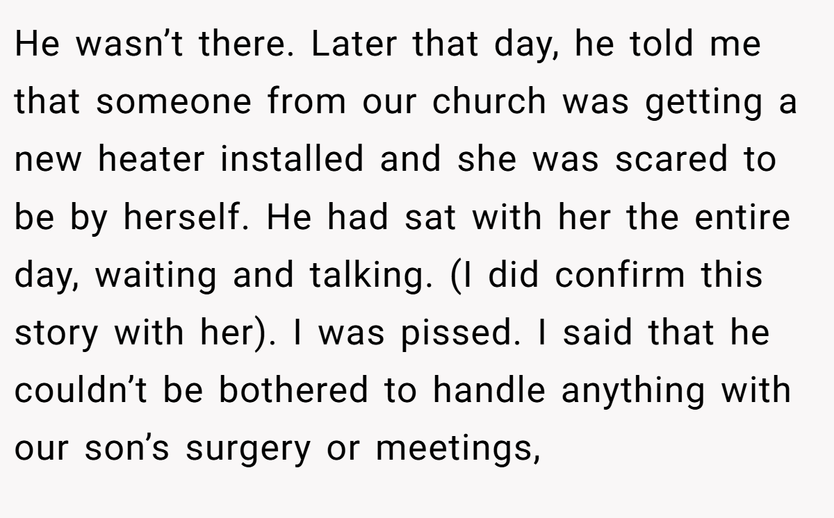 He wasn’t there. Later that day, he told me that someone from our church was getting a new heater installed and she was scared to be by herself. He had sat with her the entire day, waiting and talking. (I did confirm this story with her). I was pissed. I said that he couldn’t be bothered to handle anything with our son’s surgery or meetings,