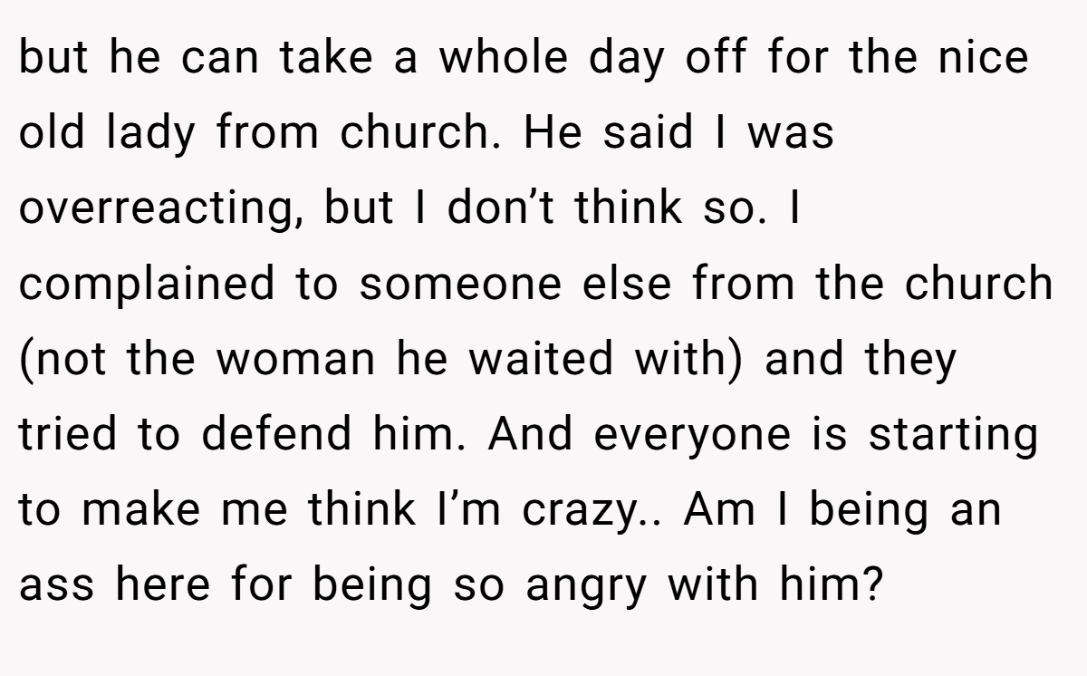 but he can take a whole day off for the nice old lady from church. He said I was overreacting, but I don’t think so. I complained to someone else from the church (not the woman he waited with) and they tried to defend him. And everyone is starting to make me think I’m crazy.. Am I being an ass here for being so angry with him?