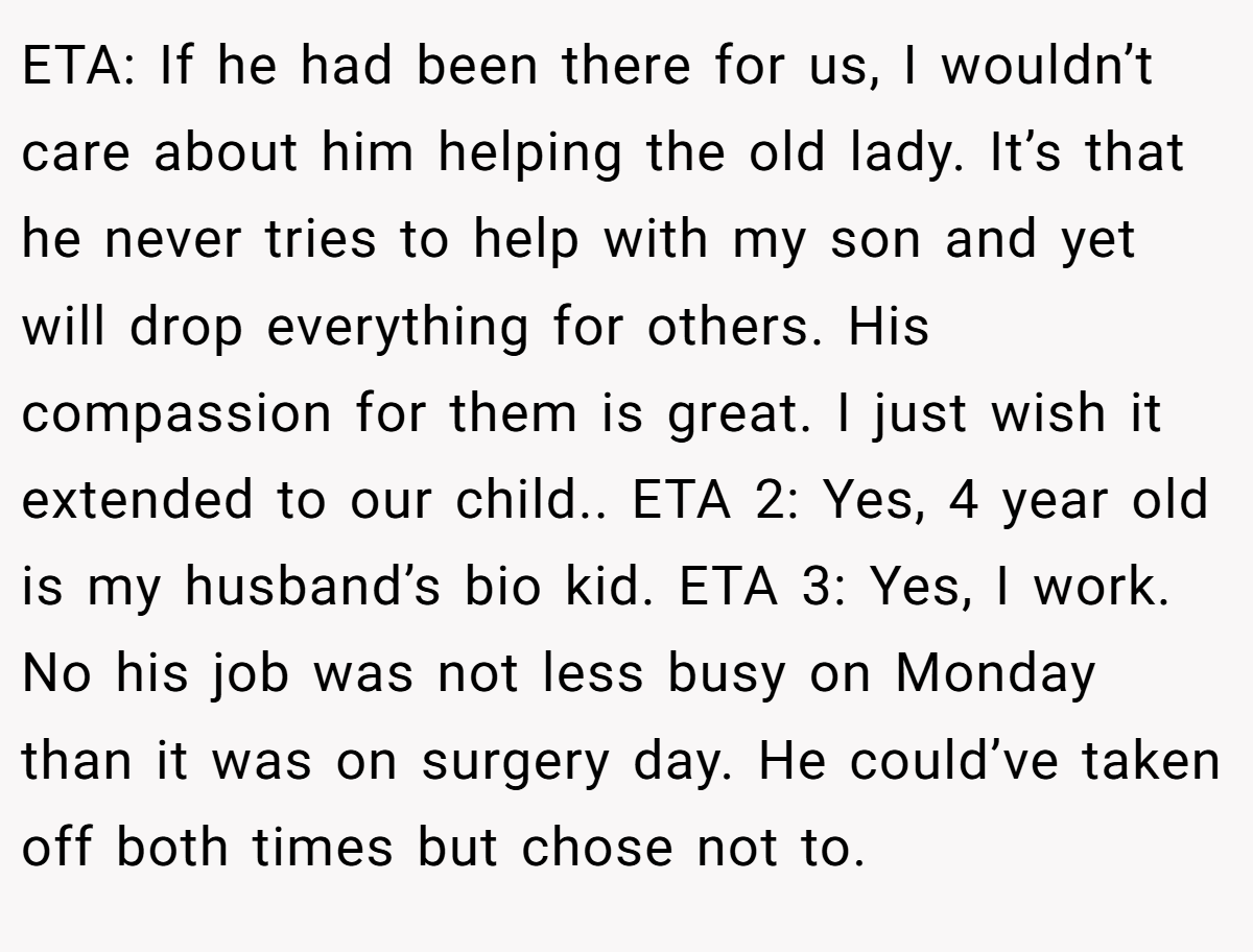 ETA: If he had been there for us, I wouldn’t care about him helping the old lady. It’s that he never tries to help with my son and yet will drop everything for others. His compassion for them is great. I just wish it extended to our child.. ETA 2: Yes, 4 year old is my husband’s bio kid. ETA 3: Yes, I work. No his job was not less busy on Monday than it was on surgery day. He could’ve taken off both times but chose not to.