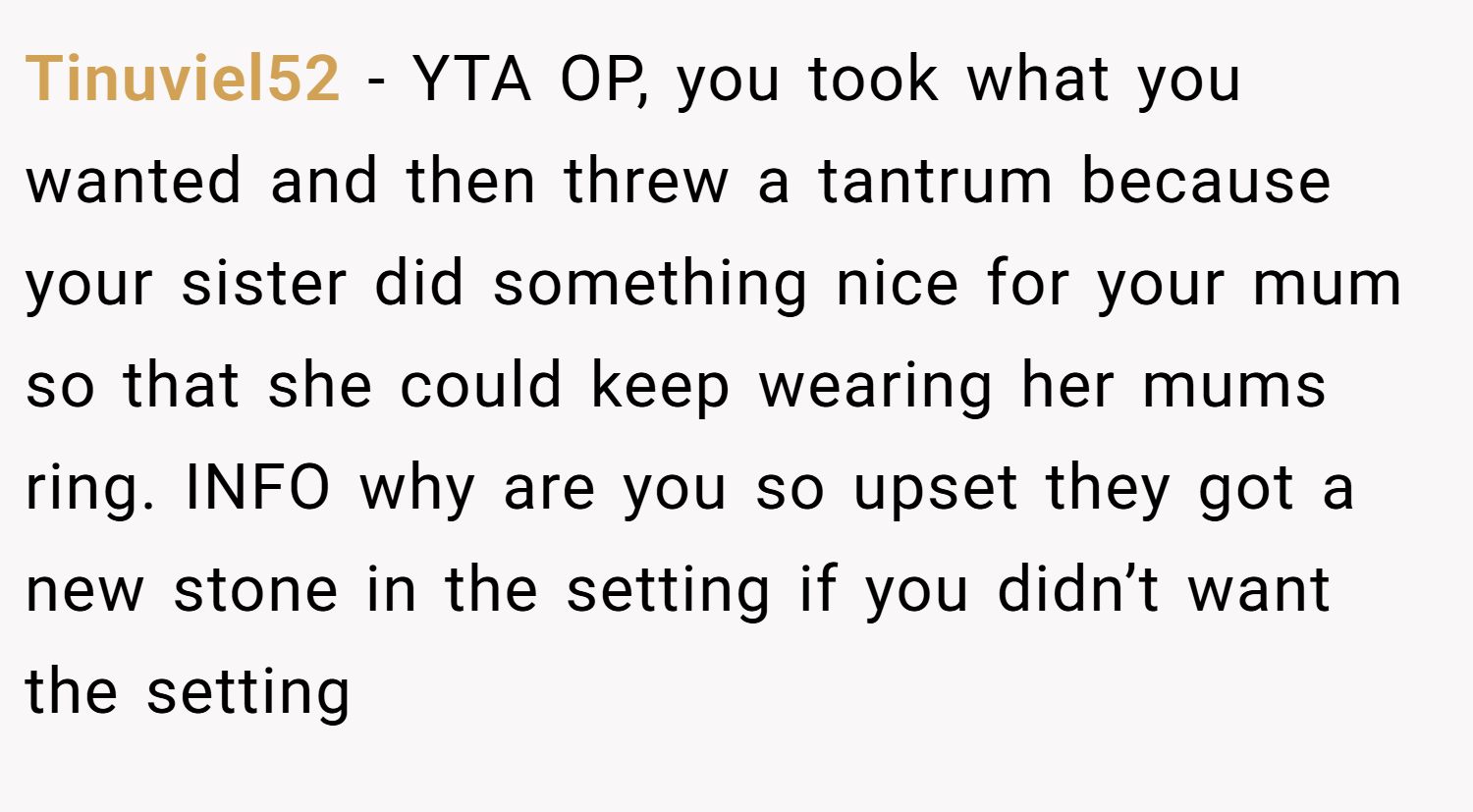Tinuviel52 − YTA OP, you took what you wanted and then threw a tantrum because your sister did something nice for your mum so that she could keep wearing her mums ring. INFO why are you so upset they got a new stone in the setting if you didn’t want the setting