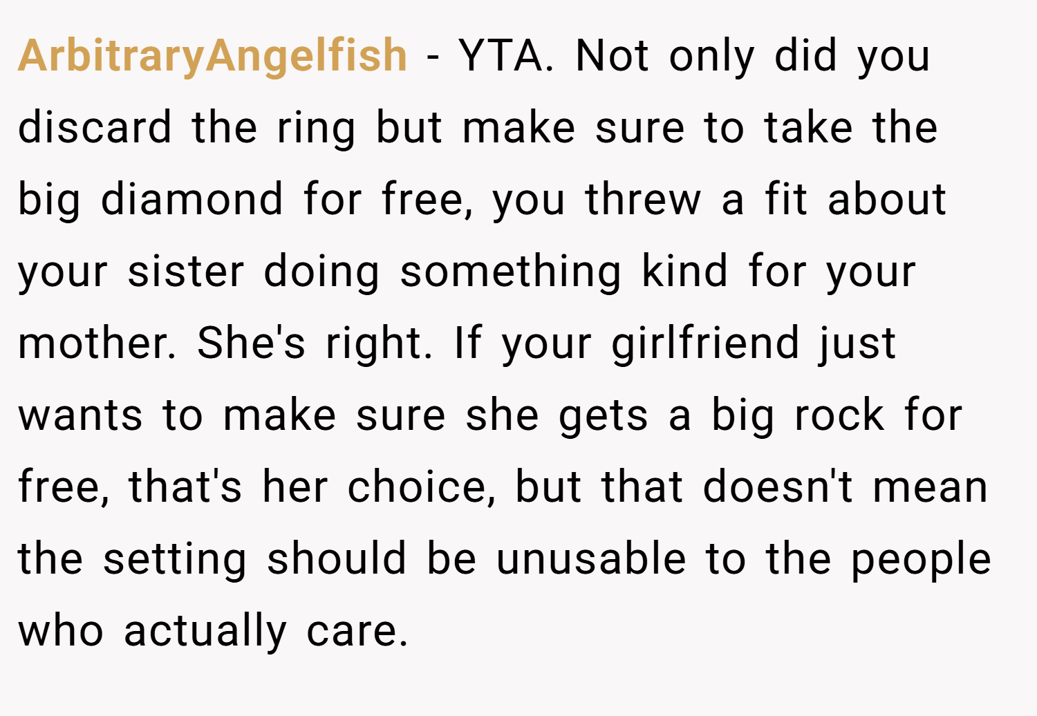 ArbitraryAngelfish − YTA. Not only did you discard the ring but make sure to take the big diamond for free, you threw a fit about your sister doing something kind for your mother. She's right. If your girlfriend just wants to make sure she gets a big rock for free, that's her choice, but that doesn't mean the setting should be unusable to the people who actually care.