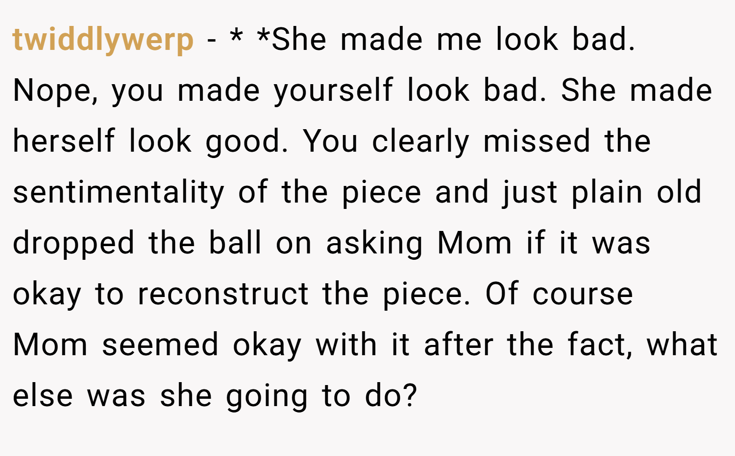 twiddlywerp − * *She made me look bad. Nope, you made yourself look bad. She made herself look good. You clearly missed the sentimentality of the piece and just plain old dropped the ball on asking Mom if it was okay to reconstruct the piece. Of course Mom seemed okay with it after the fact, what else was she going to do?