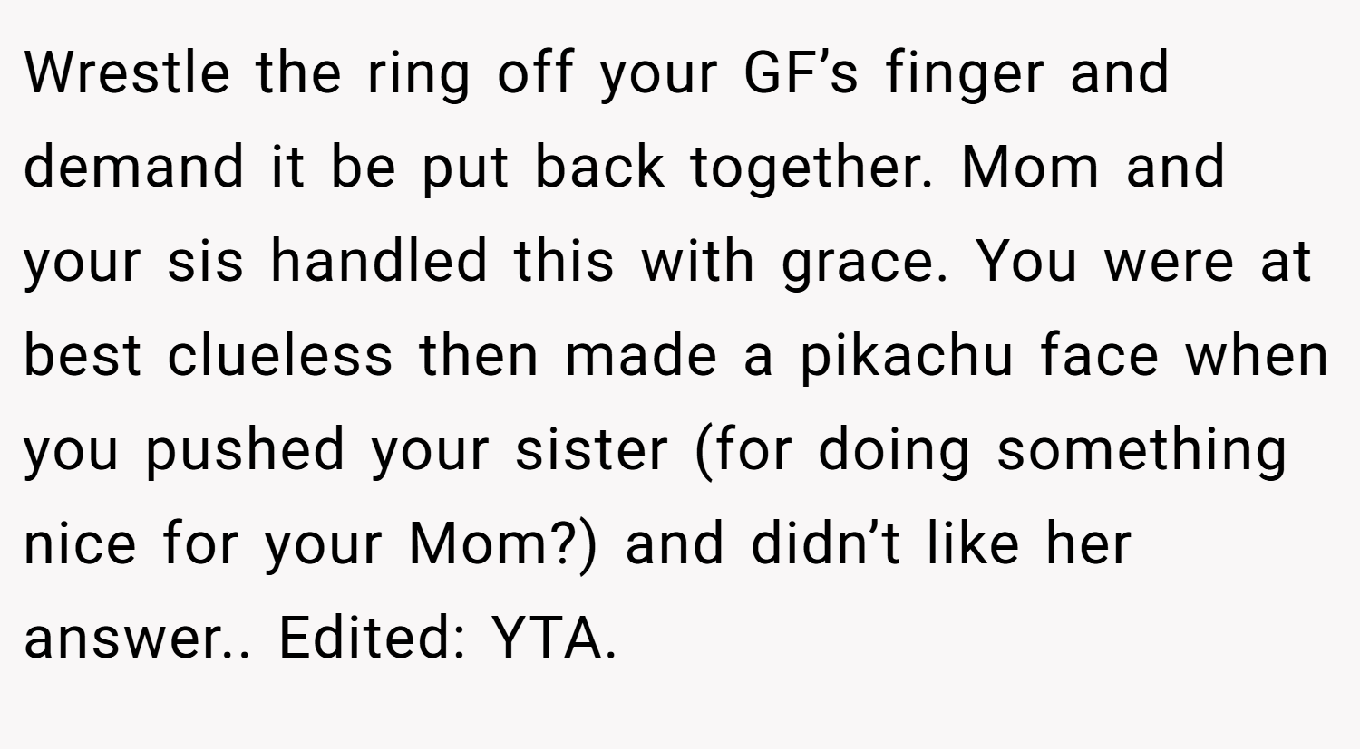 Wrestle the ring off your GF’s finger and demand it be put back together. Mom and your sis handled this with grace. You were at best clueless then made a pikachu face when you pushed your sister (for doing something nice for your Mom?) and didn’t like her answer.. Edited: YTA.