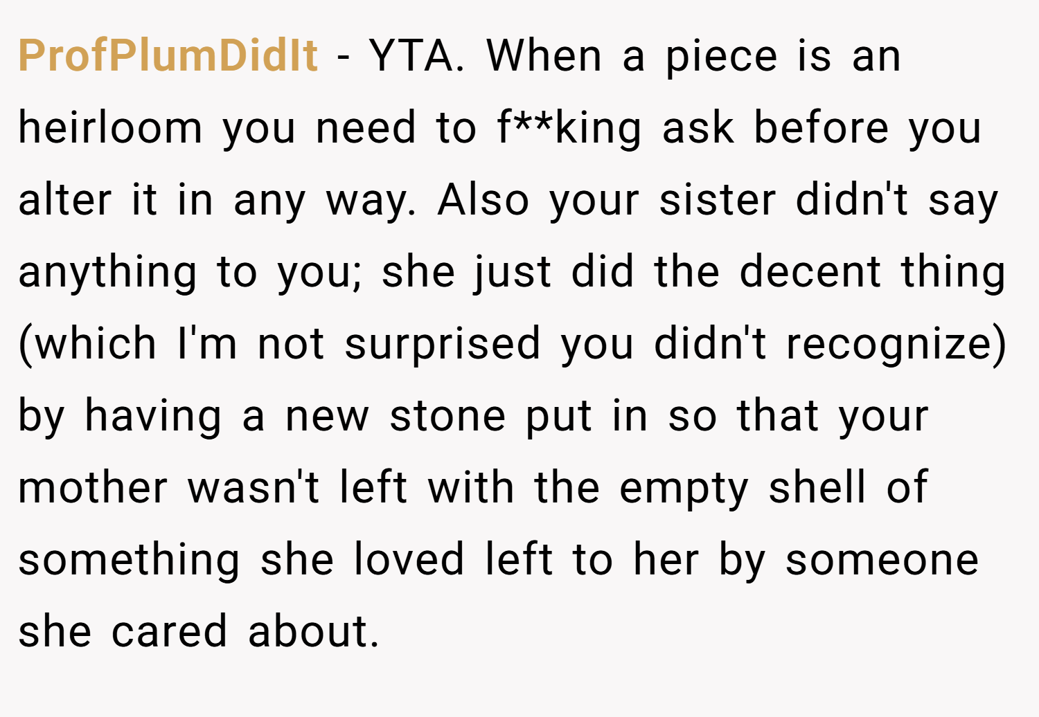 ProfPlumDidIt − YTA. When a piece is an heirloom you need to f**king ask before you alter it in any way. Also your sister didn't say anything to you; she just did the decent thing (which I'm not surprised you didn't recognize) by having a new stone put in so that your mother wasn't left with the empty shell of something she loved left to her by someone she cared about.