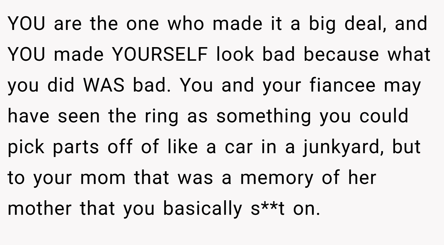 YOU are the one who made it a big deal, and YOU made YOURSELF look bad because what you did WAS bad. You and your fiancee may have seen the ring as something you could pick parts off of like a car in a junkyard, but to your mom that was a memory of her mother that you basically s**t on.
