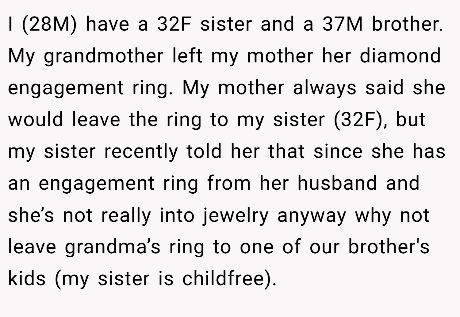 I (28M) have a 32F sister and a 37M brother. My grandmother left my mother her diamond engagement ring. My mother always said she would leave the ring to my sister (32F), but my sister recently told her that since she has an engagement ring from her husband and she’s not really into jewelry anyway why not leave grandma’s ring to one of our brother's kids (my sister is childfree).