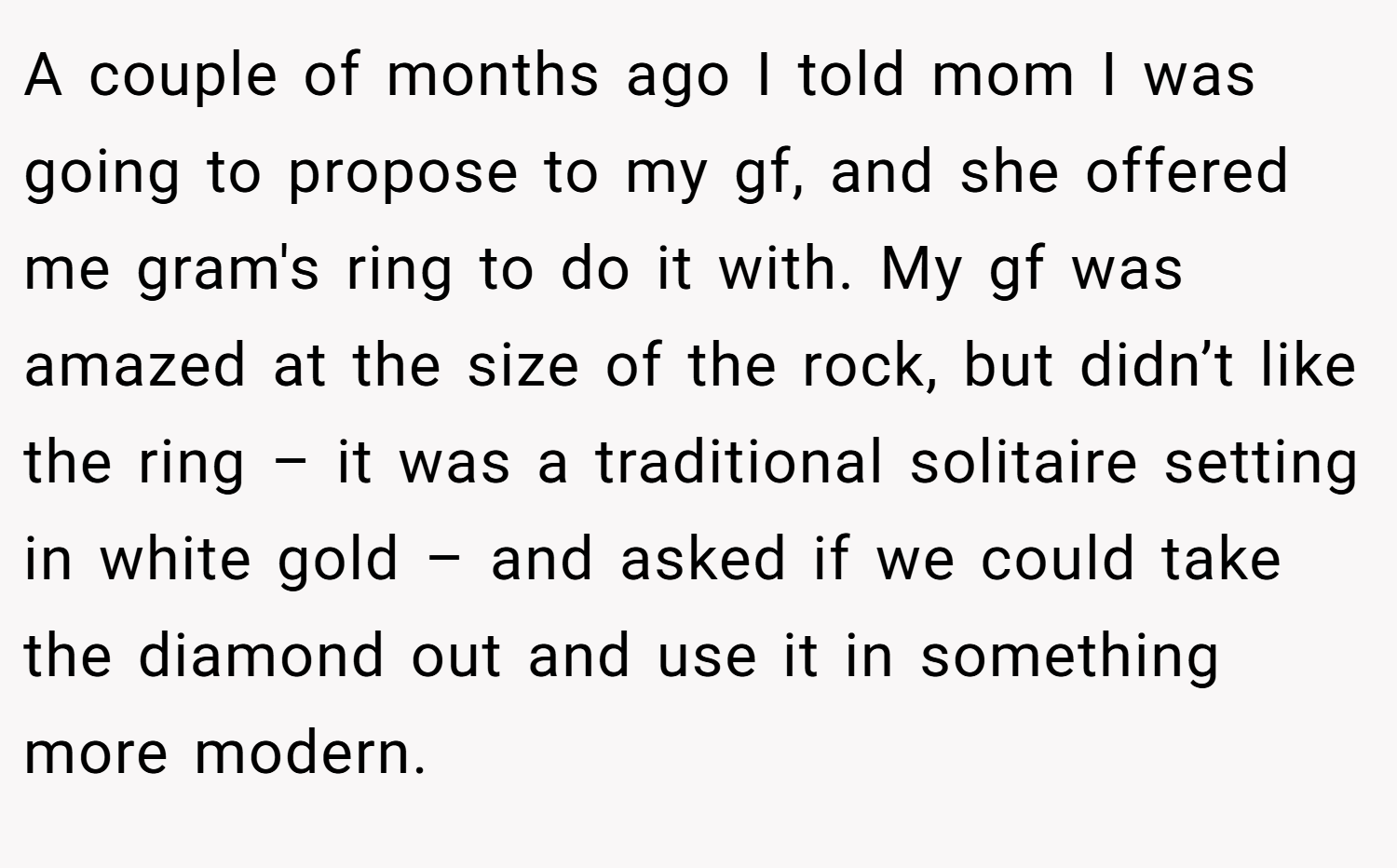 A couple of months ago I told mom I was going to propose to my gf, and she offered me gram's ring to do it with. My gf was amazed at the size of the rock, but didn’t like the ring – it was a traditional solitaire setting in white gold – and asked if we could take the diamond out and use it in something more modern.