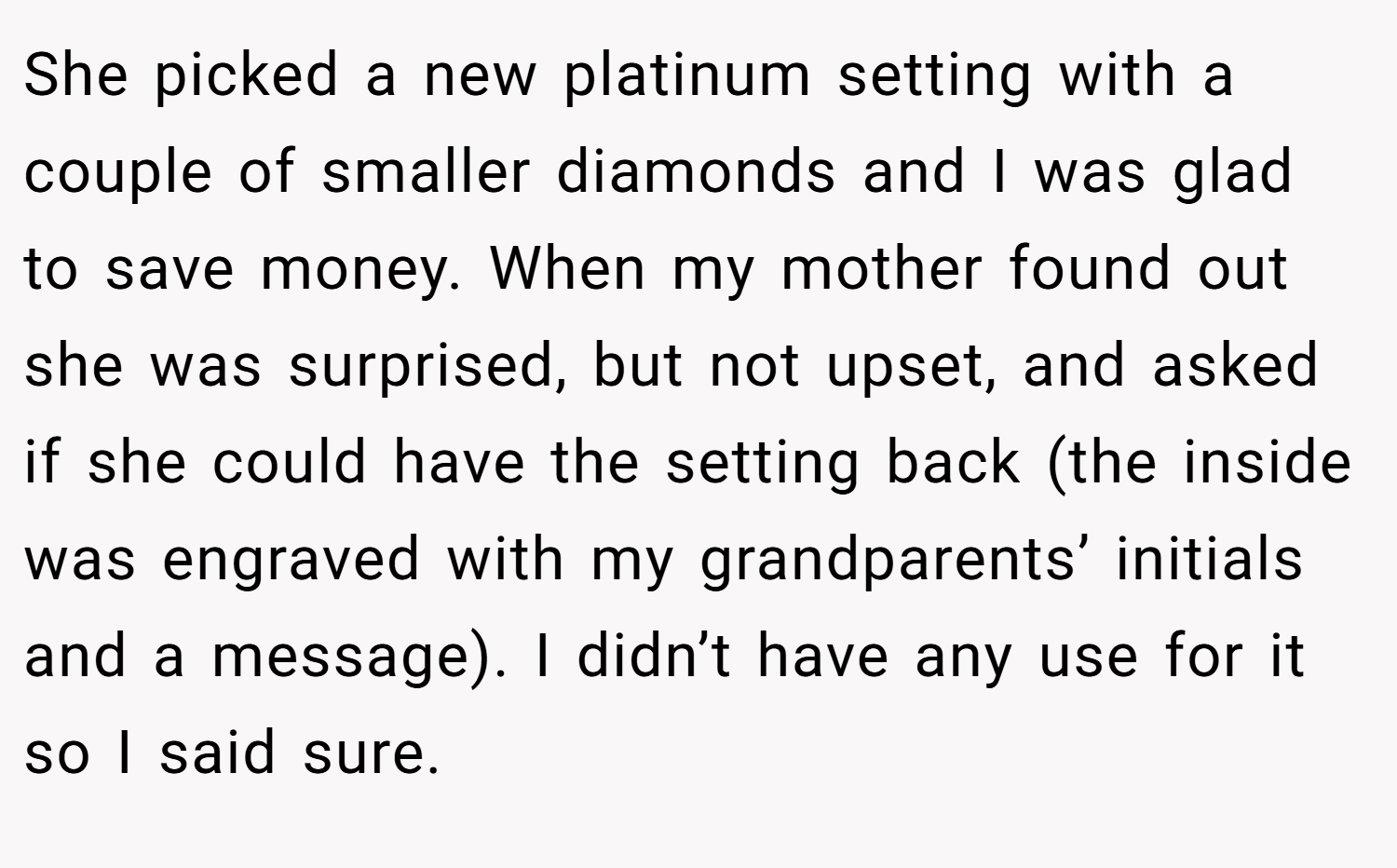 She picked a new platinum setting with a couple of smaller diamonds and I was glad to save money. When my mother found out she was surprised, but not upset, and asked if she could have the setting back (the inside was engraved with my grandparents’ initials and a message). I didn’t have any use for it so I said sure.