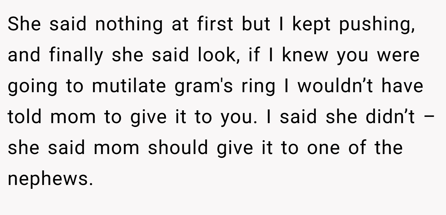 She said nothing at first but I kept pushing, and finally she said look, if I knew you were going to mutilate gram's ring I wouldn’t have told mom to give it to you. I said she didn’t – she said mom should give it to one of the nephews.