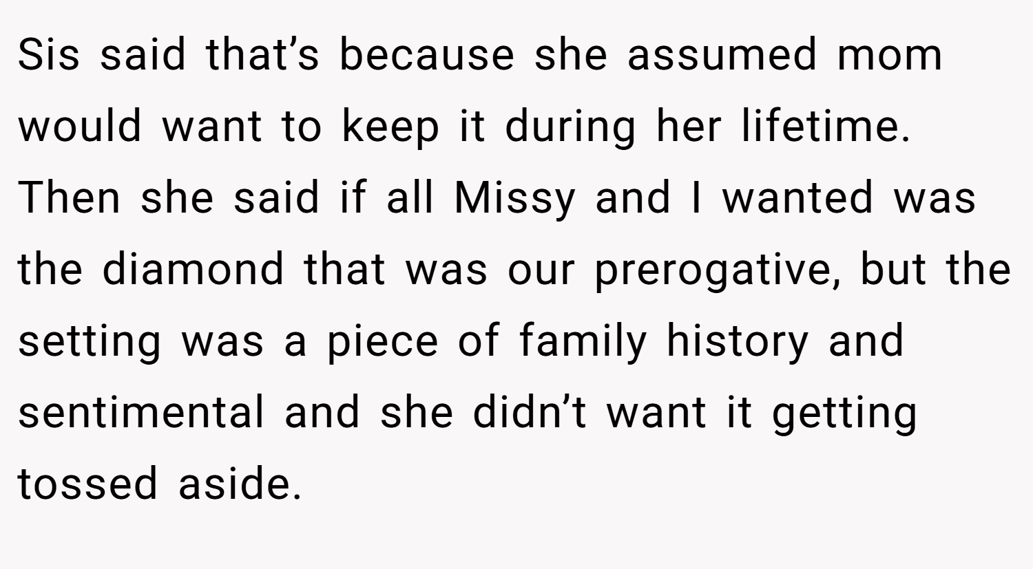 Sis said that’s because she assumed mom would want to keep it during her lifetime. Then she said if all Missy and I wanted was the diamond that was our prerogative, but the setting was a piece of family history and sentimental and she didn’t want it getting tossed aside.