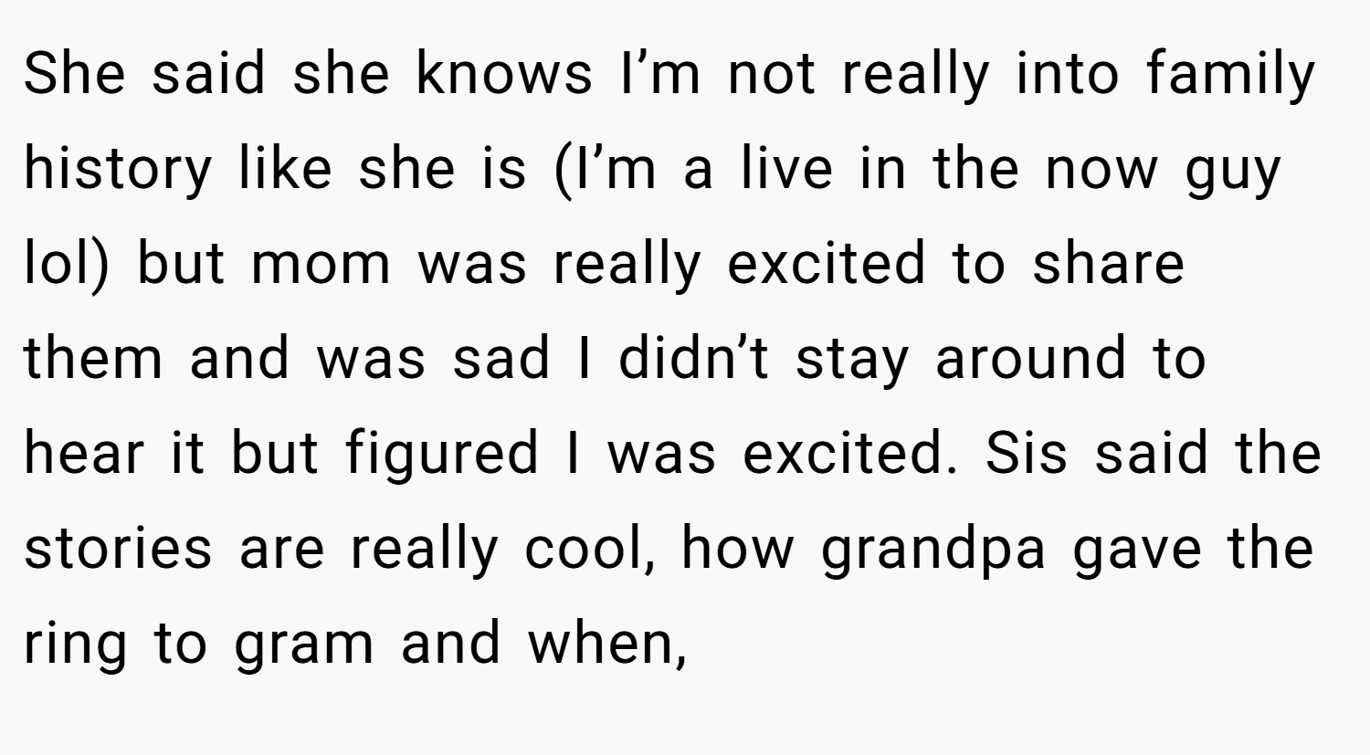She said she knows I’m not really into family history like she is (I’m a live in the now guy lol) but mom was really excited to share them and was sad I didn’t stay around to hear it but figured I was excited. Sis said the stories are really cool, how grandpa gave the ring to gram and when,