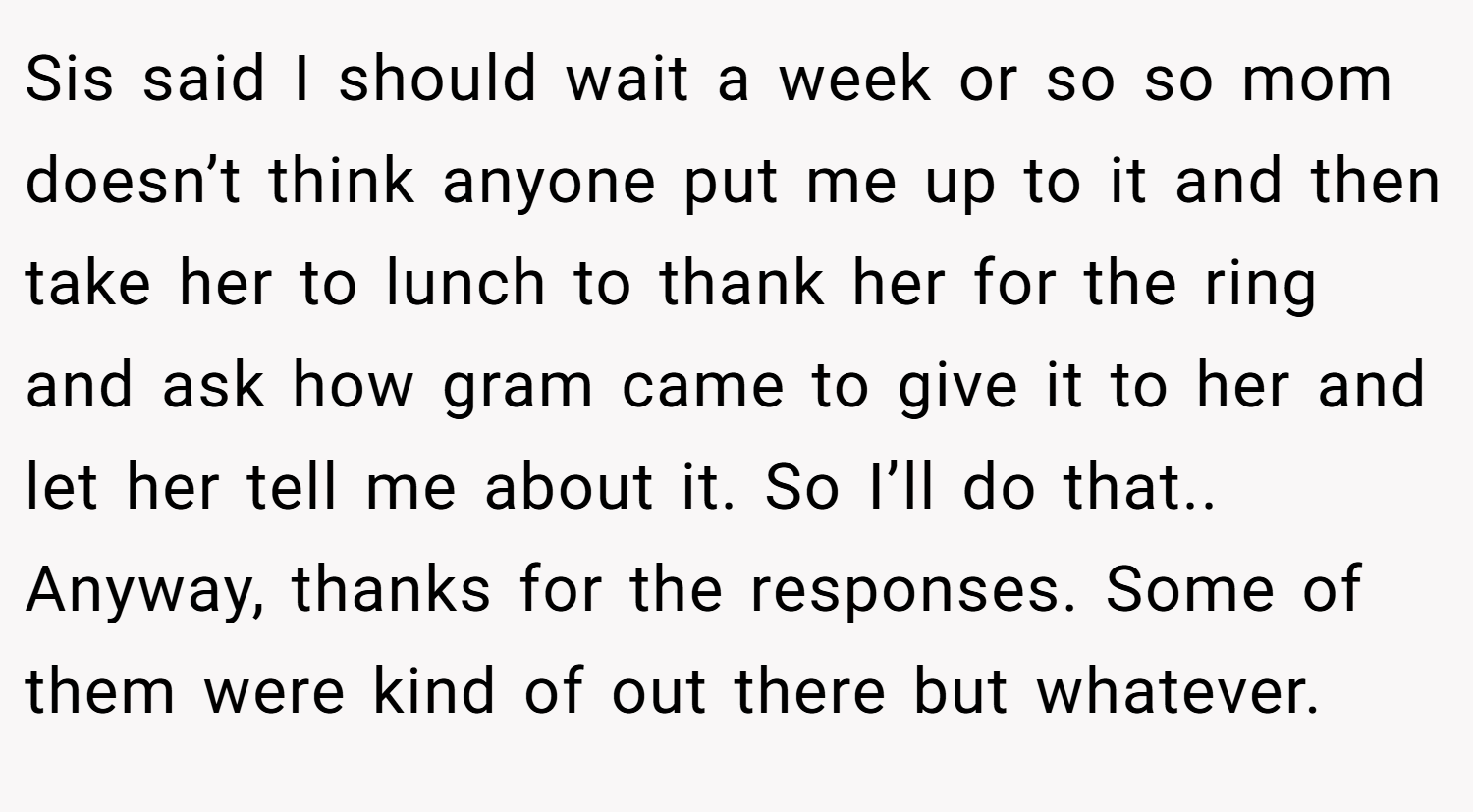 Sis said I should wait a week or so so mom doesn’t think anyone put me up to it and then take her to lunch to thank her for the ring and ask how gram came to give it to her and let her tell me about it. So I’ll do that.. Anyway, thanks for the responses. Some of them were kind of out there but whatever.