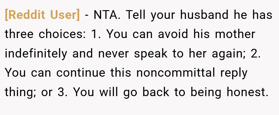 [Reddit User] − NTA. Tell your husband he has three choices: 1. You can avoid his mother indefinitely and never speak to her again; 2. You can continue this noncommittal reply thing; or 3. You will go back to being honest.